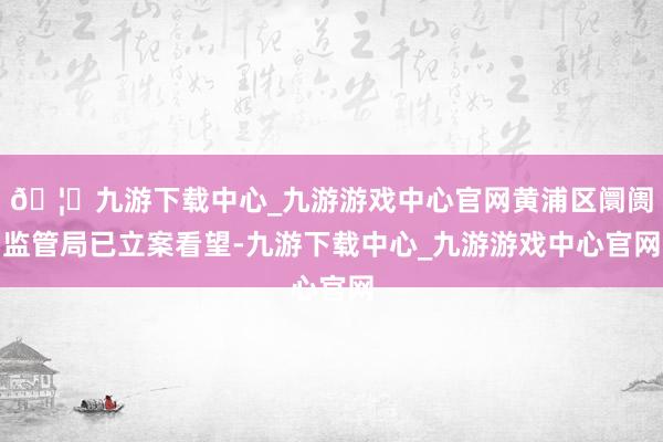🦄九游下载中心_九游游戏中心官网黄浦区阛阓监管局已立案看望-九游下载中心_九游游戏中心官网