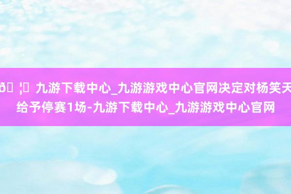 🦄九游下载中心_九游游戏中心官网决定对杨笑天给予停赛1场-九游下载中心_九游游戏中心官网