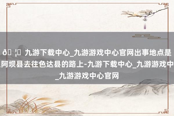 🦄九游下载中心_九游游戏中心官网出事地点是他们从阿坝县去往色达县的路上-九游下载中心_九游游戏中心官网