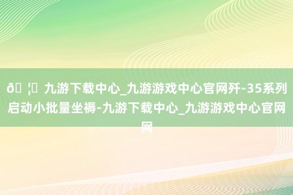 🦄九游下载中心_九游游戏中心官网歼-35系列启动小批量坐褥-九游下载中心_九游游戏中心官网
