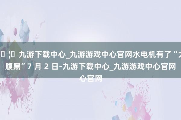 🦄九游下载中心_九游游戏中心官网水电机有了“大腹黑”7 月 2 日-九游下载中心_九游游戏中心官网