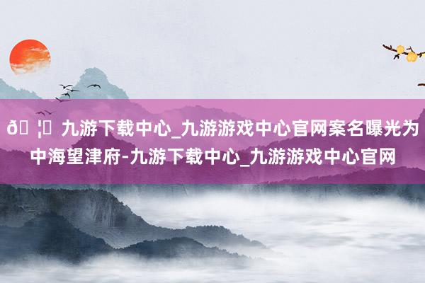 🦄九游下载中心_九游游戏中心官网案名曝光为中海望津府-九游下载中心_九游游戏中心官网