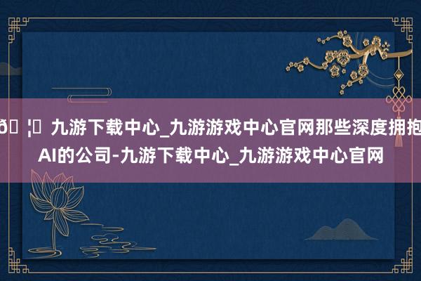🦄九游下载中心_九游游戏中心官网那些深度拥抱AI的公司-九游下载中心_九游游戏中心官网
