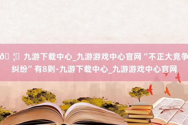 🦄九游下载中心_九游游戏中心官网“不正大竞争纠纷”有8则-九游下载中心_九游游戏中心官网