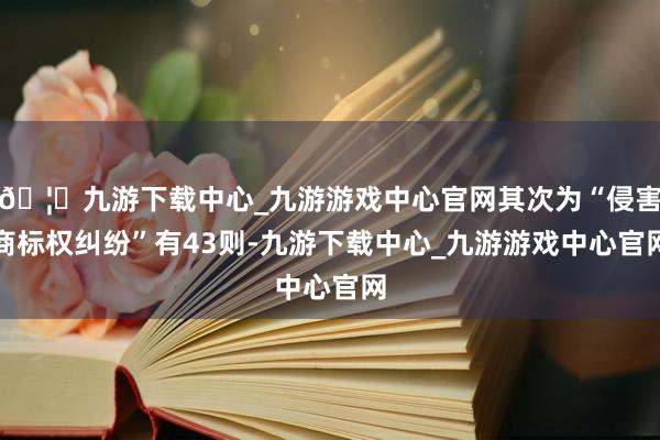 🦄九游下载中心_九游游戏中心官网其次为“侵害商标权纠纷”有43则-九游下载中心_九游游戏中心官网