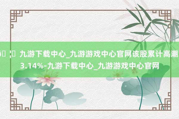 🦄九游下载中心_九游游戏中心官网该股累计高潮33.14%-九游下载中心_九游游戏中心官网