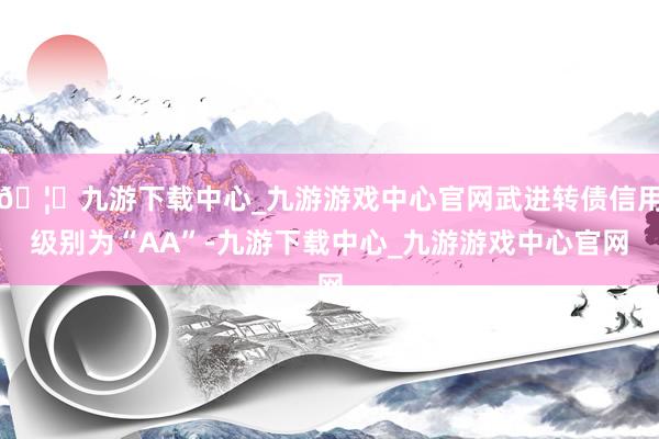 🦄九游下载中心_九游游戏中心官网武进转债信用级别为“AA”-九游下载中心_九游游戏中心官网