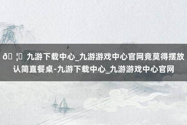 🦄九游下载中心_九游游戏中心官网竟莫得摆放认简直餐桌-九游下载中心_九游游戏中心官网