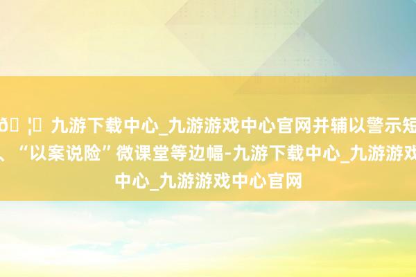 🦄九游下载中心_九游游戏中心官网并辅以警示短视频播放、“以案说险”微课堂等边幅-九游下载中心_九游游戏中心官网