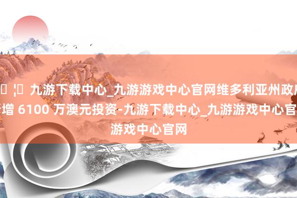🦄九游下载中心_九游游戏中心官网维多利亚州政府新增 6100 万澳元投资-九游下载中心_九游游戏中心官网