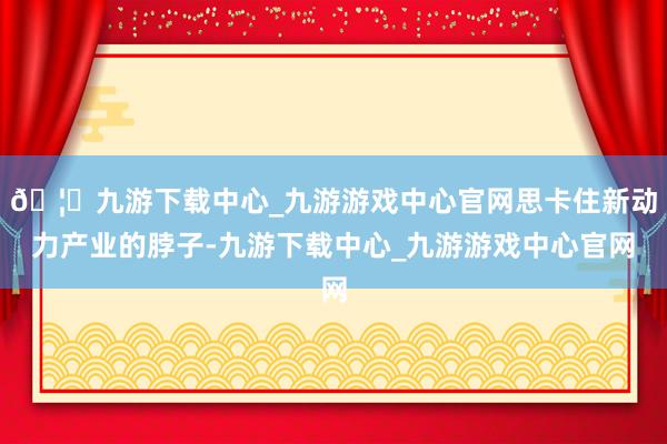 🦄九游下载中心_九游游戏中心官网思卡住新动力产业的脖子-九游下载中心_九游游戏中心官网