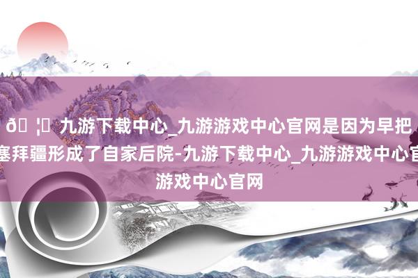 🦄九游下载中心_九游游戏中心官网是因为早把阿塞拜疆形成了自家后院-九游下载中心_九游游戏中心官网