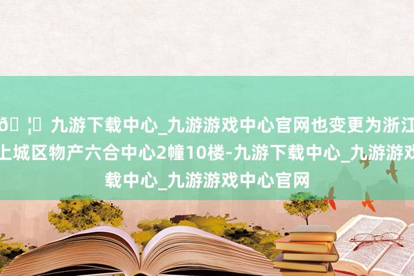 🦄九游下载中心_九游游戏中心官网也变更为浙江省杭州市上城区物产六合中心2幢10楼-九游下载中心_九游游戏中心官网