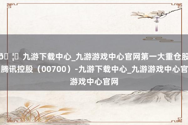 🦄九游下载中心_九游游戏中心官网第一大重仓股为腾讯控股（00700）-九游下载中心_九游游戏中心官网