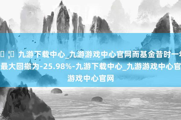 🦄九游下载中心_九游游戏中心官网而基金昔时一年的最大回撤为-25.98%-九游下载中心_九游游戏中心官网