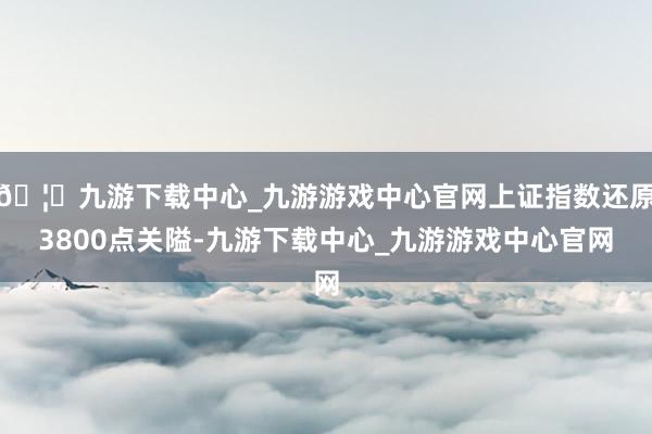 🦄九游下载中心_九游游戏中心官网上证指数还原3800点关隘-九游下载中心_九游游戏中心官网