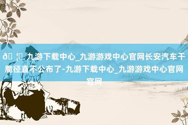 🦄九游下载中心_九游游戏中心官网长安汽车干脆径直不公布了-九游下载中心_九游游戏中心官网