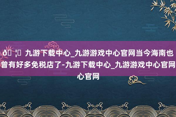 🦄九游下载中心_九游游戏中心官网当今海南也曾有好多免税店了-九游下载中心_九游游戏中心官网