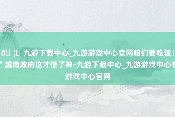 🦄九游下载中心_九游游戏中心官网咱们要吃饭！\＂越南政府这才慌了神-九游下载中心_九游游戏中心官网