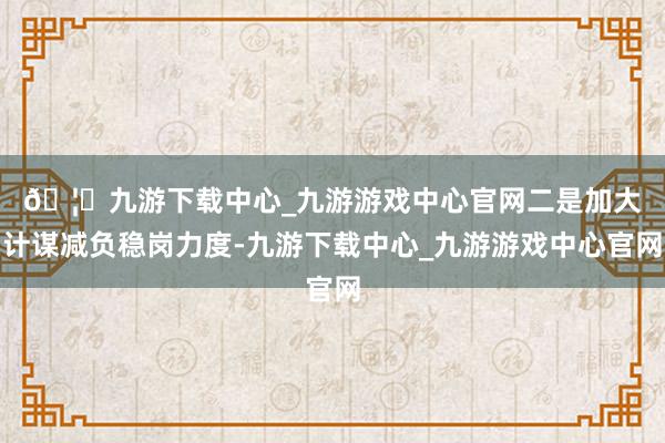 🦄九游下载中心_九游游戏中心官网　　二是加大计谋减负稳岗力度-九游下载中心_九游游戏中心官网