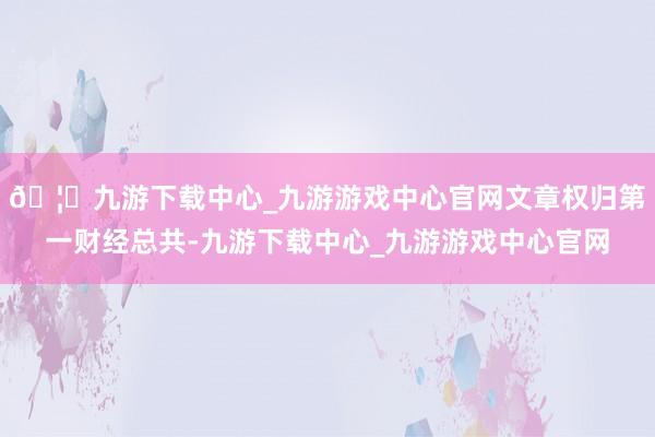 🦄九游下载中心_九游游戏中心官网文章权归第一财经总共-九游下载中心_九游游戏中心官网