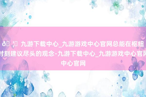 🦄九游下载中心_九游游戏中心官网总能在枢纽时刻建议尽头的观念-九游下载中心_九游游戏中心官网