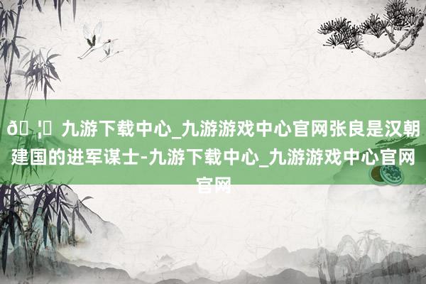 🦄九游下载中心_九游游戏中心官网张良是汉朝建国的进军谋士-九游下载中心_九游游戏中心官网