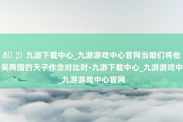 🦄九游下载中心_九游游戏中心官网当咱们将他与魏、吴两国的天子作念对比时-九游下载中心_九游游戏中心官网