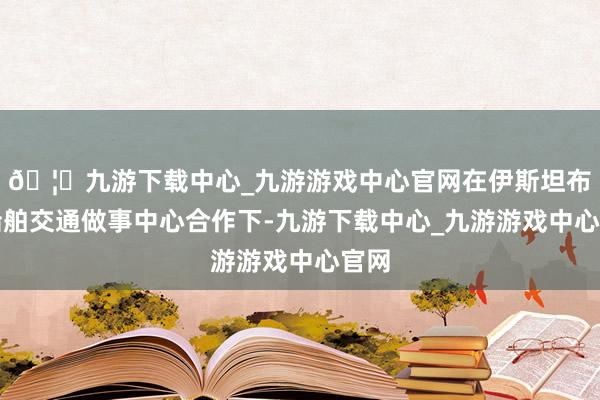 🦄九游下载中心_九游游戏中心官网在伊斯坦布尔船舶交通做事中心合作下-九游下载中心_九游游戏中心官网