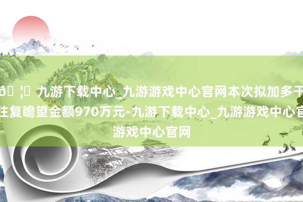 🦄九游下载中心_九游游戏中心官网本次拟加多干系往复瞻望金额970万元-九游下载中心_九游游戏中心官网