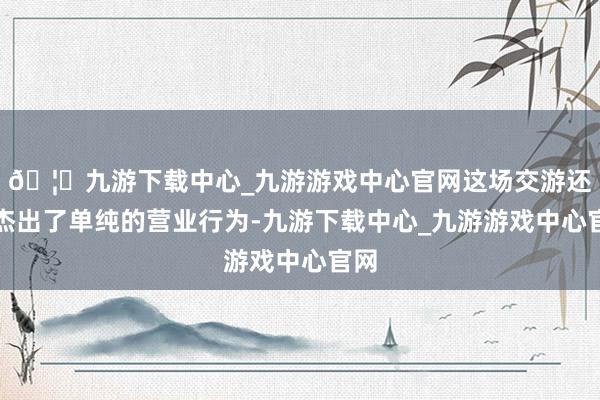 🦄九游下载中心_九游游戏中心官网这场交游还是杰出了单纯的营业行为-九游下载中心_九游游戏中心官网