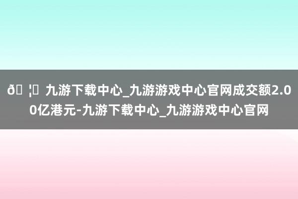 🦄九游下载中心_九游游戏中心官网成交额2.00亿港元-九游下载中心_九游游戏中心官网