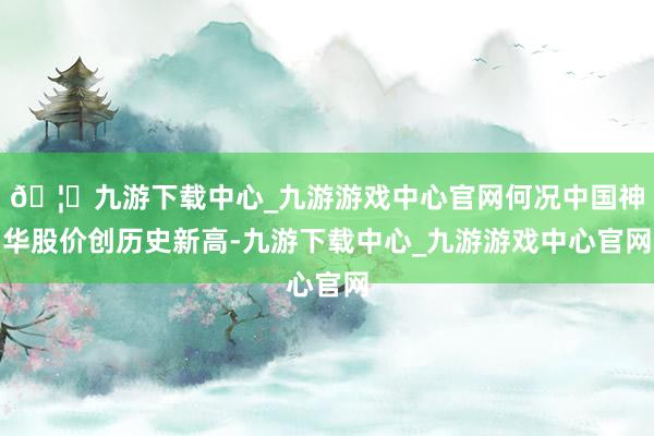 🦄九游下载中心_九游游戏中心官网何况中国神华股价创历史新高-九游下载中心_九游游戏中心官网