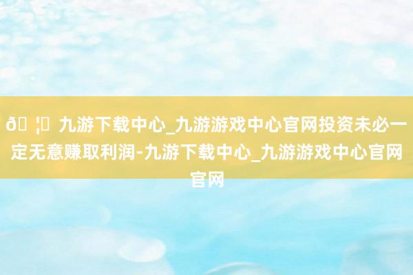 🦄九游下载中心_九游游戏中心官网投资未必一定无意赚取利润-九游下载中心_九游游戏中心官网