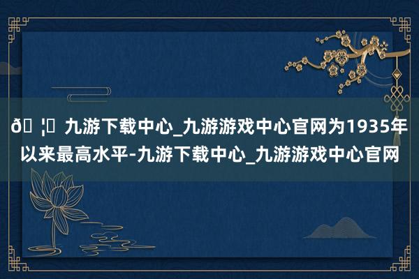 🦄九游下载中心_九游游戏中心官网为1935年以来最高水平-九游下载中心_九游游戏中心官网