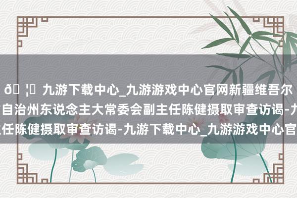 🦄九游下载中心_九游游戏中心官网新疆维吾尔自治区博尔塔拉蒙古自治州东说念主大常委会副主任陈健摄取审查访谒-九游下载中心_九游游戏中心官网