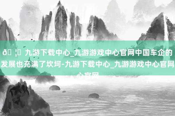 🦄九游下载中心_九游游戏中心官网中国车企的发展也充满了坎坷-九游下载中心_九游游戏中心官网