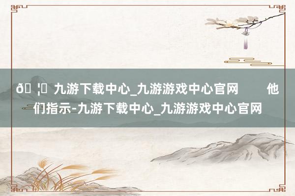 🦄九游下载中心_九游游戏中心官网        他们指示-九游下载中心_九游游戏中心官网
