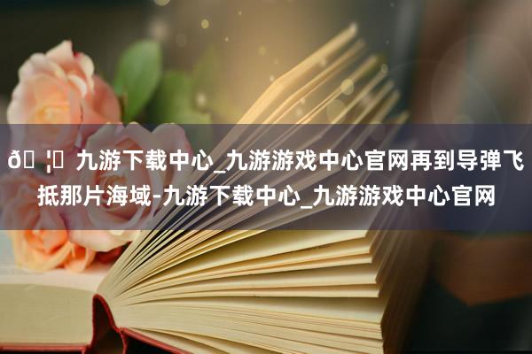 🦄九游下载中心_九游游戏中心官网再到导弹飞抵那片海域-九游下载中心_九游游戏中心官网