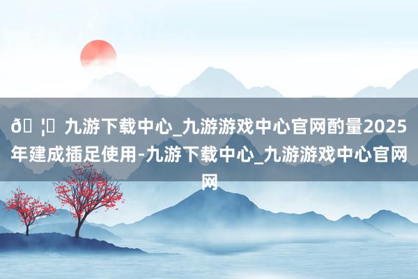 🦄九游下载中心_九游游戏中心官网酌量2025年建成插足使用-九游下载中心_九游游戏中心官网