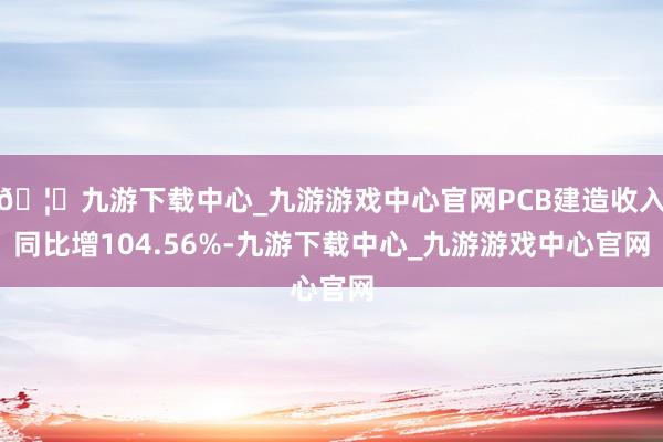 🦄九游下载中心_九游游戏中心官网PCB建造收入同比增104.56%-九游下载中心_九游游戏中心官网
