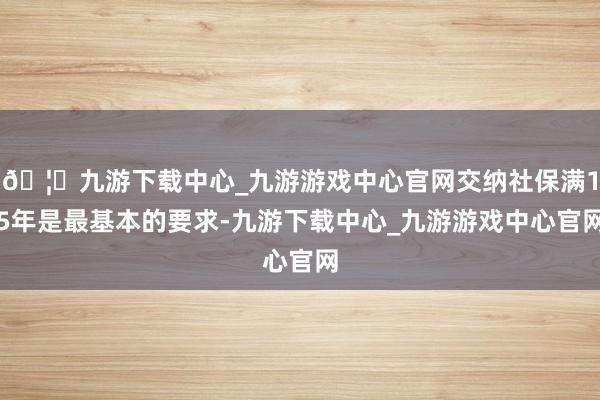 🦄九游下载中心_九游游戏中心官网交纳社保满15年是最基本的要求-九游下载中心_九游游戏中心官网