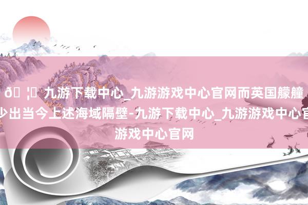 🦄九游下载中心_九游游戏中心官网而英国艨艟很少出当今上述海域隔壁-九游下载中心_九游游戏中心官网