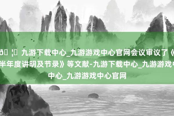 🦄九游下载中心_九游游戏中心官网会议审议了《2025年半年度讲明及节录》等文献-九游下载中心_九游游戏中心官网