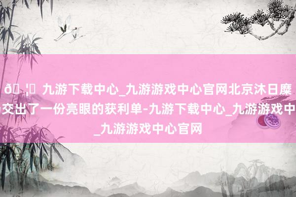 🦄九游下载中心_九游游戏中心官网北京沐日糜掷商场交出了一份亮眼的获利单-九游下载中心_九游游戏中心官网