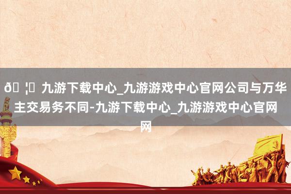 🦄九游下载中心_九游游戏中心官网公司与万华主交易务不同-九游下载中心_九游游戏中心官网
