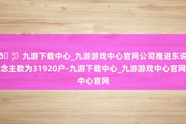 🦄九游下载中心_九游游戏中心官网公司推进东说念主数为31920户-九游下载中心_九游游戏中心官网