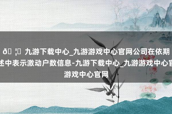 🦄九游下载中心_九游游戏中心官网公司在依期讲述中表示激动户数信息-九游下载中心_九游游戏中心官网