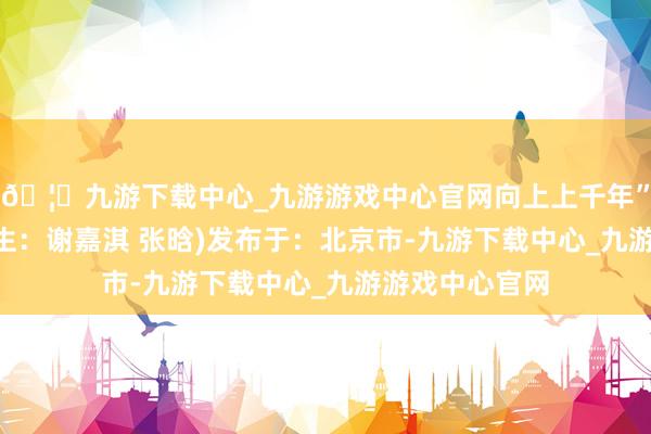 🦄九游下载中心_九游游戏中心官网向上上千年”！(魏园 实习生：谢嘉淇 张晗)发布于：北京市-九游下载中心_九游游戏中心官网