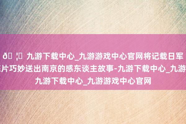 🦄九游下载中心_九游游戏中心官网将记载日军滔天罪状的底片巧妙送出南京的感东谈主故事-九游下载中心_九游游戏中心官网